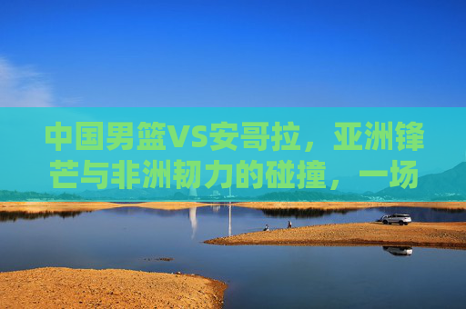 中国男篮VS安哥拉，亚洲锋芒与非洲韧力的碰撞，一场关乎成长的硬仗