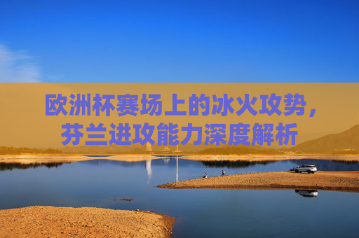 欧洲杯赛场上的冰火攻势，芬兰进攻能力深度解析