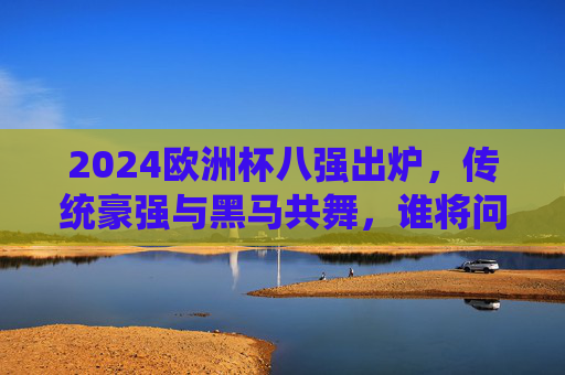 2024欧洲杯八强出炉，传统豪强与黑马共舞，谁将问鼎德劳内杯？