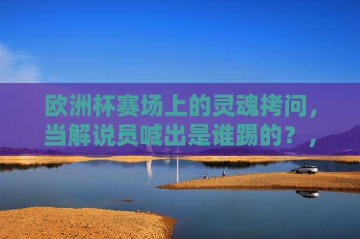 欧洲杯赛场上的灵魂拷问，当解说员喊出是谁踢的？，那些定格瞬间的答案