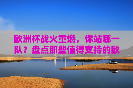 欧洲杯战火重燃，你站哪一队？盘点那些值得支持的欧洲劲旅