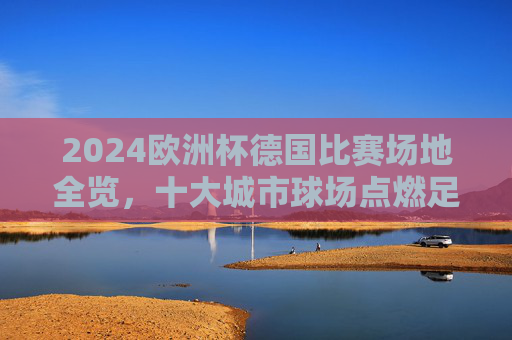 2024欧洲杯德国比赛场地全览，十大城市球场点燃足球激情