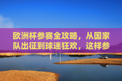 欧洲杯参赛全攻略，从国家队出征到球迷狂欢，这样参与才够味