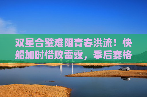 双星合璧难阻青春洪流！快船加时惜败雷霆，季后赛格局再生变数