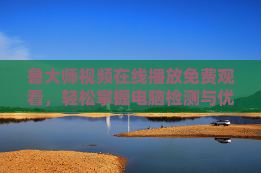 鲁大师视频在线播放免费观看，轻松掌握电脑检测与优化全攻略