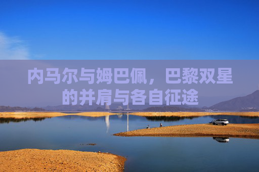 内马尔与姆巴佩，巴黎双星的并肩与各自征途