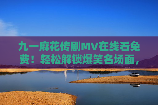 九一麻花传剧MV在线看免费！轻松解锁爆笑名场面，主题曲太好听循环播放！