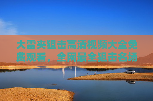 大雷夹狙击高清视频大全免费观看，全网最全狙击名场面合集，一键收藏！