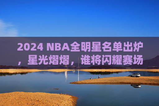 2024 NBA全明星名单出炉，星光熠熠，谁将闪耀赛场？