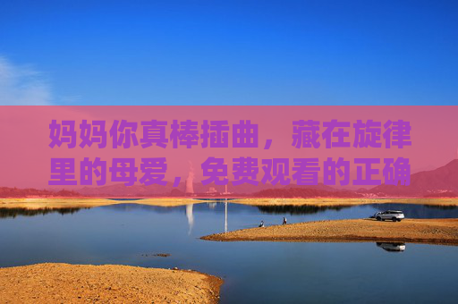 妈妈你真棒插曲，藏在旋律里的母爱，免费观看的正确打开方式