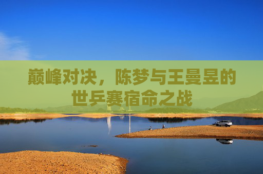 巅峰对决，陈梦与王曼昱的世乒赛宿命之战