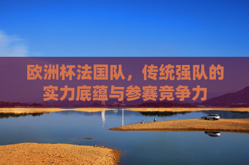 欧洲杯法国队，传统强队的实力底蕴与参赛竞争力