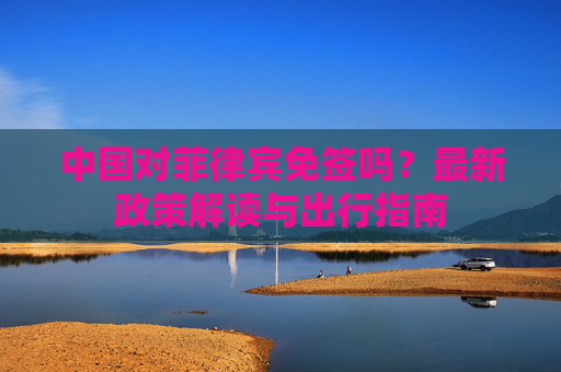 中国对菲律宾免签吗？最新政策解读与出行指南