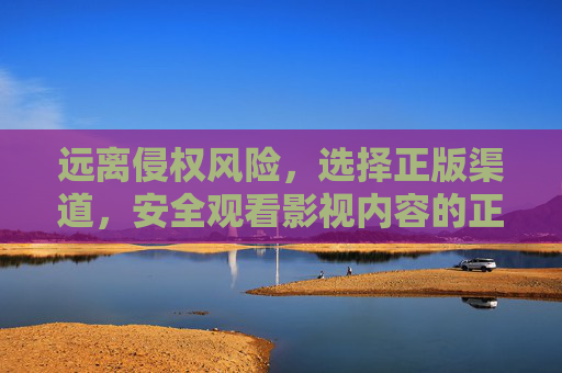 远离侵权风险，选择正版渠道，安全观看影视内容的正确指南