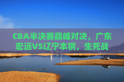 CBA半决赛巅峰对决，广东宏远VS辽宁本钢，生死战中的王座之争
