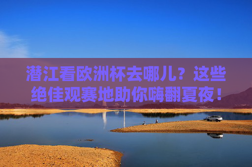 潜江看欧洲杯去哪儿？这些绝佳观赛地助你嗨翻夏夜！