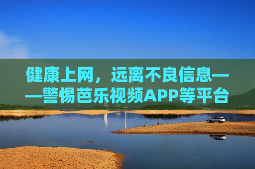 健康上网，远离不良信息——警惕芭乐视频APP等平台的违法内容风险