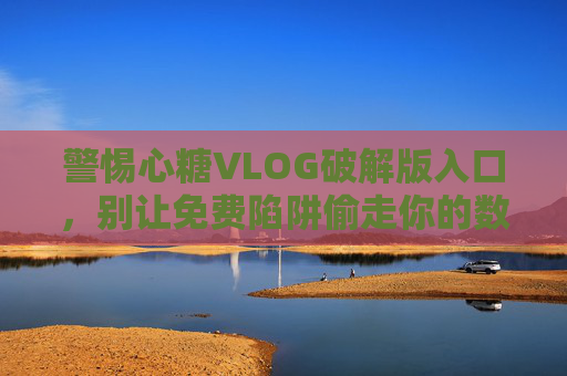 警惕心糖VLOG破解版入口，别让免费陷阱偷走你的数据与隐私
