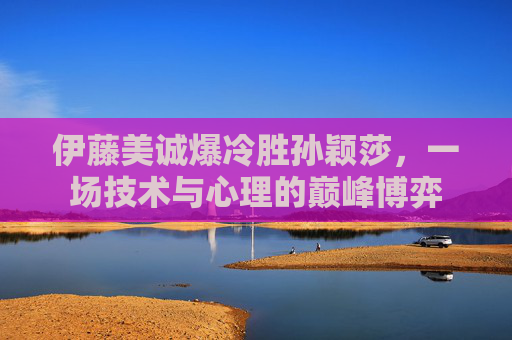 伊藤美诚爆冷胜孙颖莎，一场技术与心理的巅峰博弈
