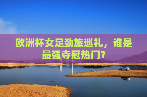 欧洲杯女足劲旅巡礼，谁是最强夺冠热门？