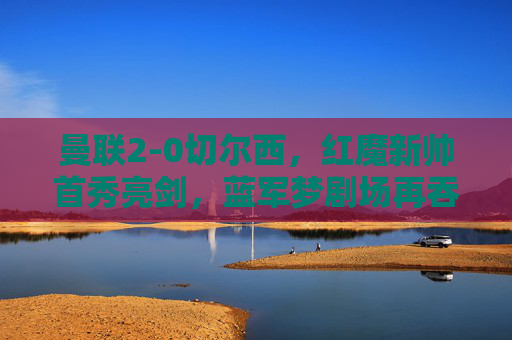 曼联2-0切尔西，红魔新帅首秀亮剑，蓝军梦剧场再吞败绩