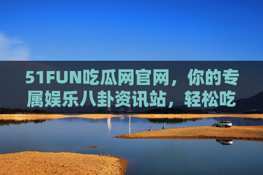 51FUN吃瓜网官网，你的专属娱乐八卦资讯站，轻松吃瓜不迷路
