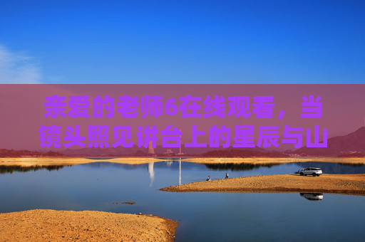 亲爱的老师6在线观看，当镜头照见讲台上的星辰与山海