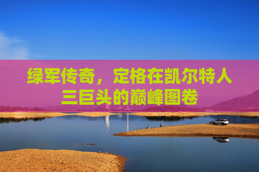绿军传奇，定格在凯尔特人三巨头的巅峰图卷