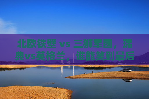 北欧铁壁 vs 三狮军团，瑞典vs英格兰，谁能笑到最后晋级？