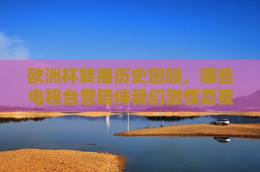 欧洲杯转播历史回顾，哪些电视台曾陪伴我们激情夏夜？