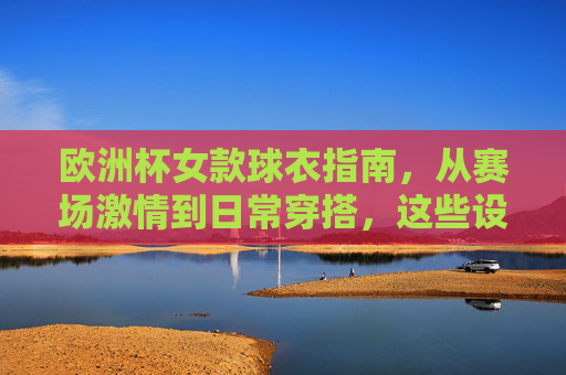 欧洲杯女款球衣指南，从赛场激情到日常穿搭，这些设计让你型动全场