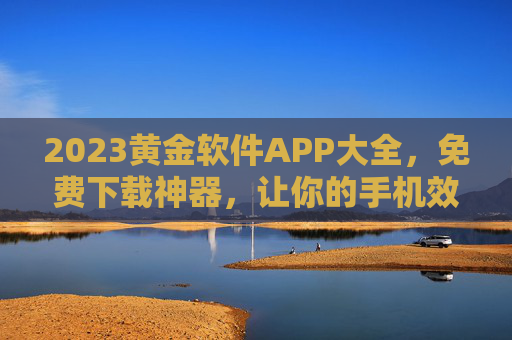 2023黄金软件APP大全，免费下载神器，让你的手机效率飙升！