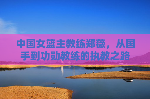 中国女篮主教练郑薇，从国手到功勋教练的执教之路