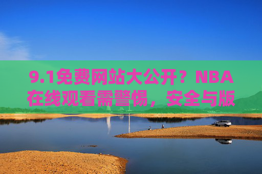 9.1免费网站大公开？NBA在线观看需警惕，安全与版权才是主场