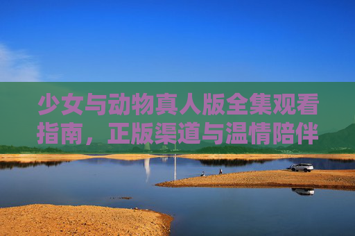 少女与动物真人版全集观看指南，正版渠道与温情陪伴