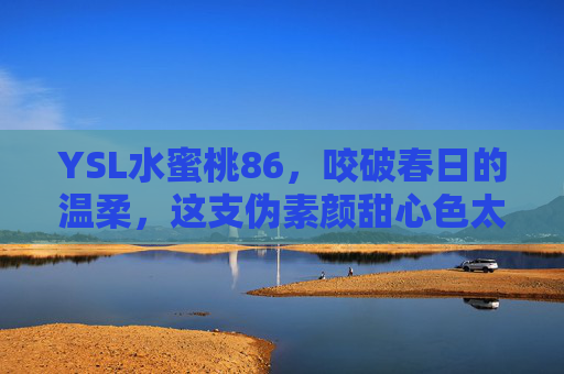 YSL水蜜桃86，咬破春日的温柔，这支伪素颜甜心色太懂少女心