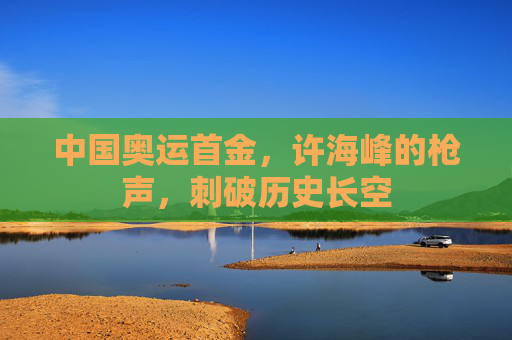 中国奥运首金，许海峰的枪声，刺破历史长空