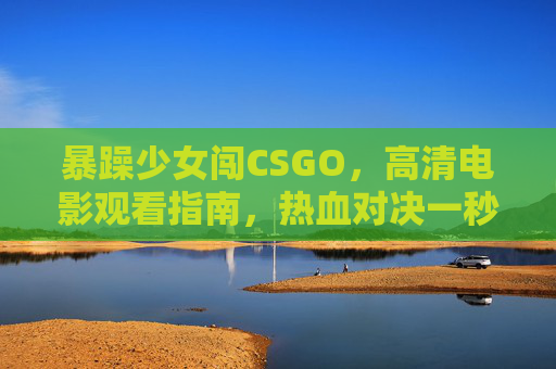 暴躁少女闯CSGO，高清电影观看指南，热血对决一秒入坑！