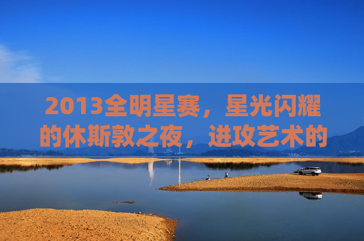 2013全明星赛，星光闪耀的休斯敦之夜，进攻艺术的极致演绎
