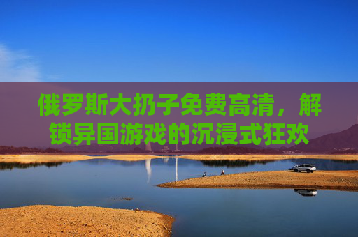 俄罗斯大扔子免费高清，解锁异国游戏的沉浸式狂欢