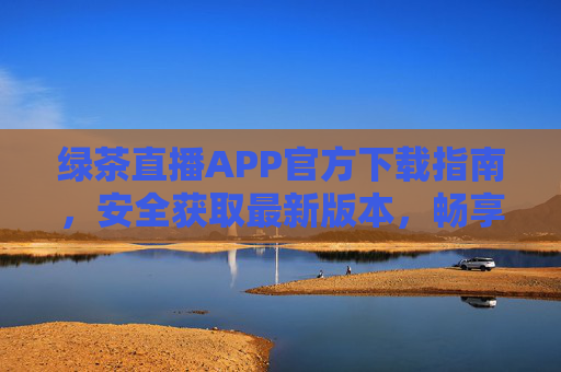绿茶直播APP官方下载指南，安全获取最新版本，畅享高清直播体验