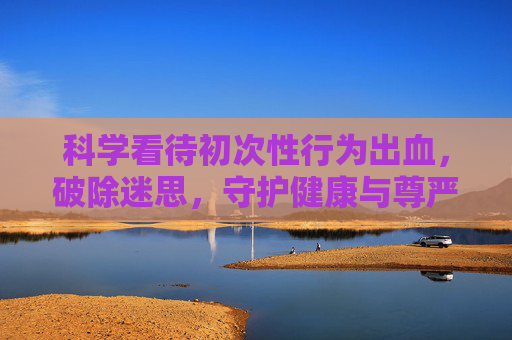 科学看待初次性行为出血，破除迷思，守护健康与尊严