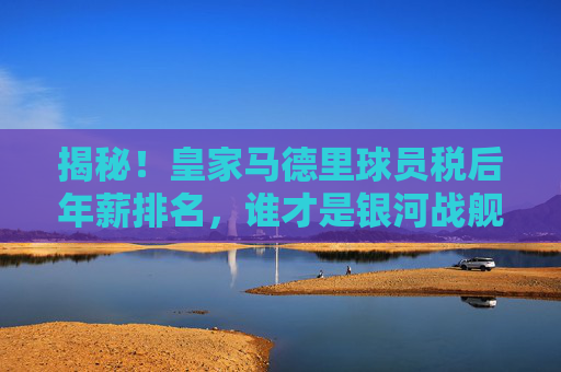 揭秘！皇家马德里球员税后年薪排名，谁才是银河战舰真正的顶薪王？