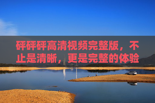 砰砰砰高清视频完整版，不止是清晰，更是完整的体验