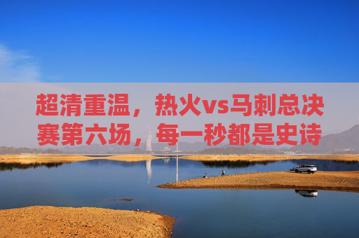 超清重温，热火vs马刺总决赛第六场，每一秒都是史诗