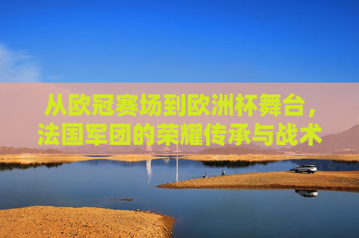 从欧冠赛场到欧洲杯舞台，法国军团的荣耀传承与战术启示