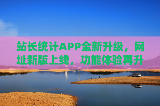 站长统计APP全新升级，网址新版上线，功能体验再升级