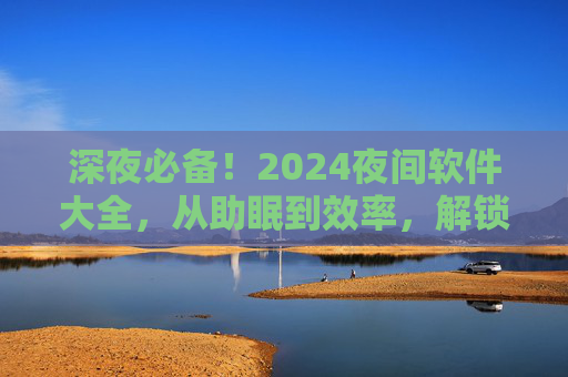 深夜必备！2024夜间软件大全，从助眠到效率，解锁你的夜晚时光