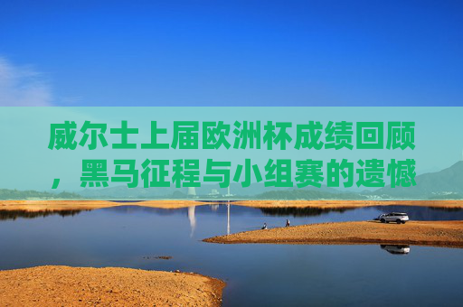 威尔士上届欧洲杯成绩回顾，黑马征程与小组赛的遗憾落幕
