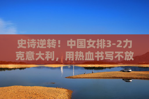 史诗逆转！中国女排3-2力克意大利，用热血书写不放弃的答卷